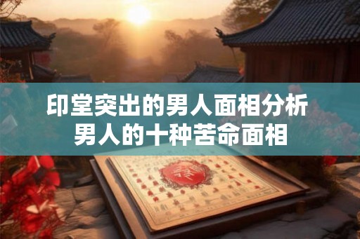 印堂突出的男人面相分析 男人的十种苦命面相 印堂突出的男人面相分析 男人的十种苦命面相