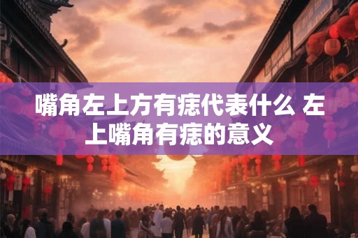 嘴角左上方有痣代表什么 左上嘴角有痣的意义