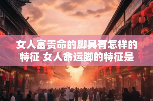 女人富贵命的脚具有怎样的特征 女人命运脚的特征是什么