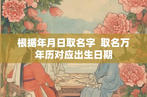 根据年月日取名字  取名万年历对应出生日期