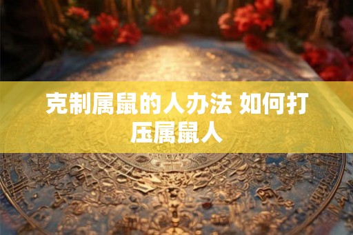 克制属鼠的人办法 如何打压属鼠人