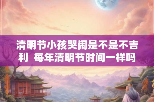清明节小孩哭闹是不是不吉利  每年清明节时间一样吗