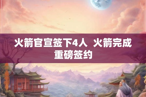 火箭官宣签下4人 火箭完成重磅签约 火箭官宣签下4人 火箭完成重磅签约
