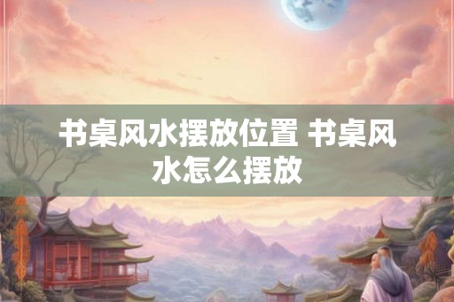 书桌风水摆放位置 书桌风水怎么摆放