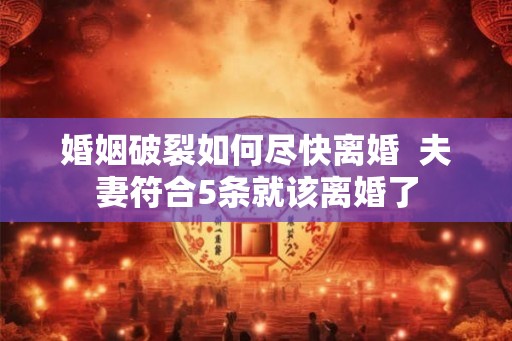 婚姻破裂如何尽快离婚  夫妻符合5条就该离婚了