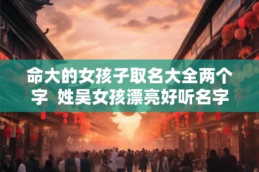命大的女孩子取名大全两个字  姓吴女孩漂亮好听名字
