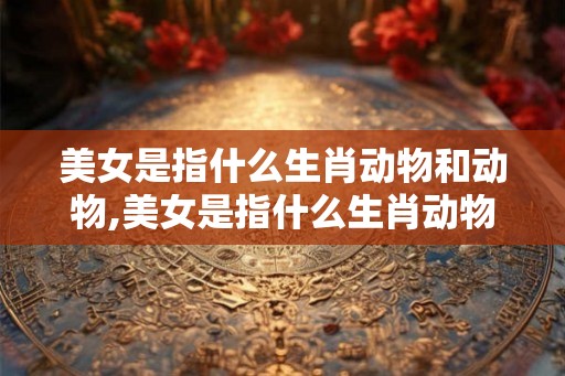 美女是指什么生肖动物和动物,美女是指什么生肖动物和动物的动物