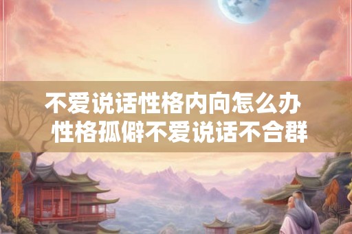 不爱说话性格内向怎么办 性格孤僻不爱说话不合群怎么办 不爱说话性格内向怎么办 性格孤僻不爱说话不合群怎么办