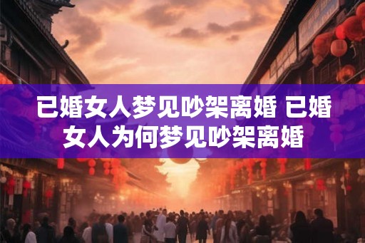 已婚女人梦见吵架离婚 已婚女人为何梦见吵架离婚