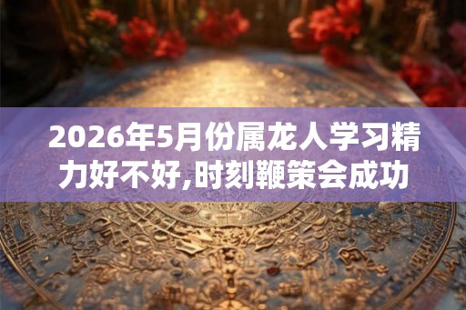 2026年5月份属龙人学习精力好不好,时刻鞭策会成功 2026年5月份属龙人学习精力好不好,时刻鞭策会成功