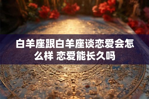 白羊座跟白羊座谈恋爱会怎么样 恋爱能长久吗