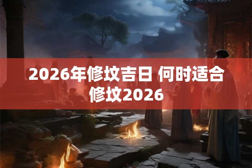 2026年修坟吉日 何时适合修坟2026 2026年修坟吉日 何时适合修坟2026