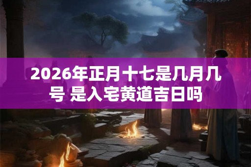2026年正月十七是几月几号 是入宅黄道吉日吗