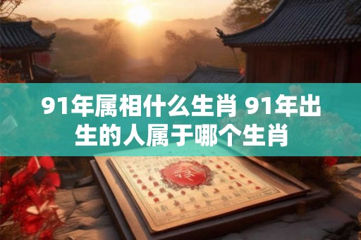 91年属相什么生肖 91年出生的人属于哪个生肖 91年属相什么生肖 91年出生的人属于哪个生肖