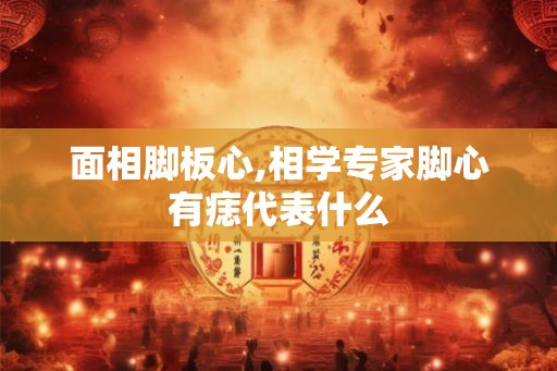 面相脚板心,相学专家脚心有痣代表什么 面相脚板心,相学专家脚心有痣代表什么
