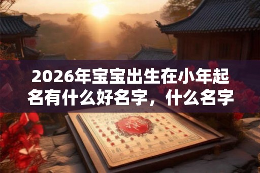 2026年宝宝出生在小年起名有什么好名字,什么名字有福气? 2026年宝宝出生在小年起名有什么好名字,什么名字有福气?