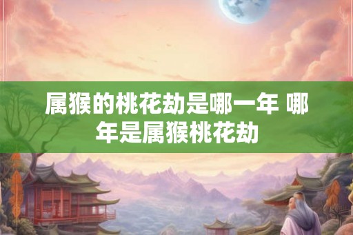 属猴的桃花劫是哪一年 哪年是属猴桃花劫 属猴的桃花劫是哪一年 哪年是属猴桃花劫