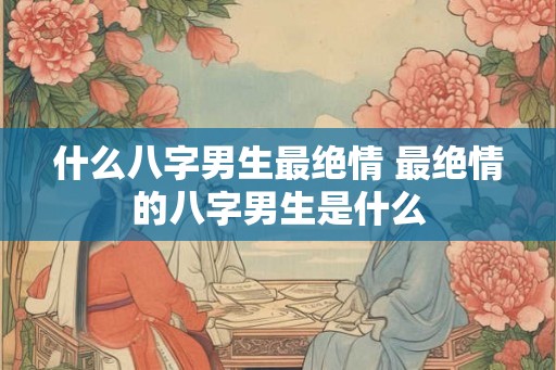 什么八字男生最绝情 最绝情的八字男生是什么