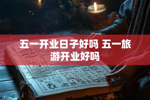 五一开业日子好吗 五一旅游开业好吗