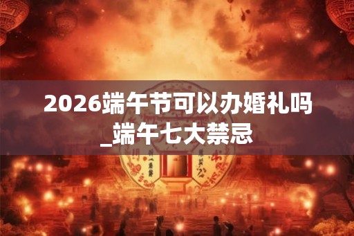 2026端午节可以办婚礼吗_端午七大禁忌