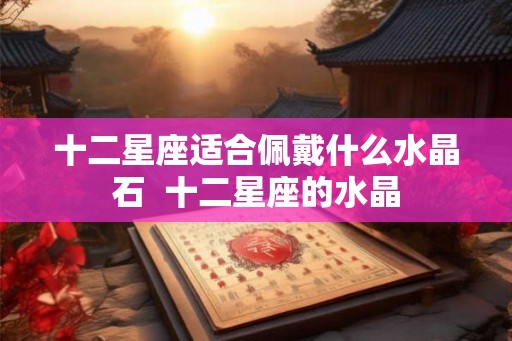 十二星座适合佩戴什么水晶石  十二星座的水晶