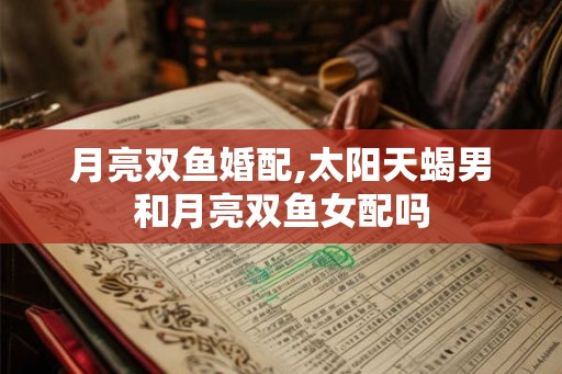 月亮双鱼婚配,太阳天蝎男和月亮双鱼女配吗
