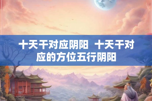 十天干对应阴阳  十天干对应的方位五行阴阳