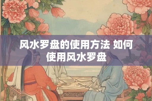 风水罗盘的使用方法 如何使用风水罗盘