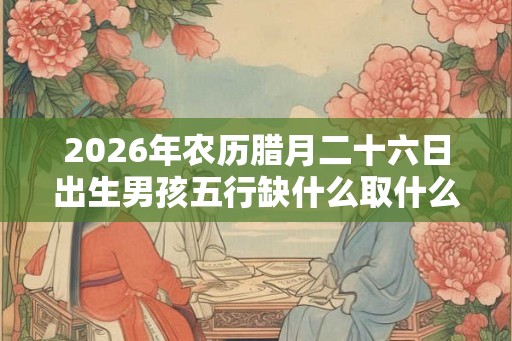 2026年农历腊月二十六日出生男孩五行缺什么取什么名字 2026年农历腊月二十六日出生男孩五行缺什么取什么名字