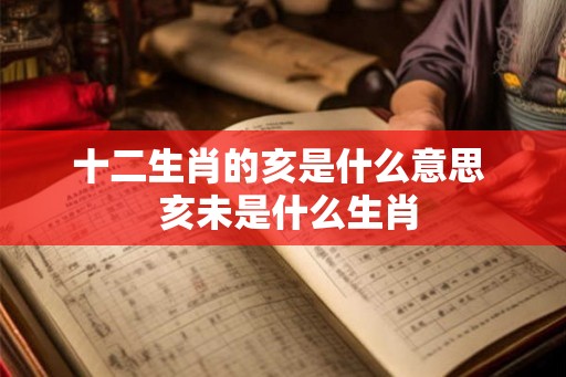 十二生肖的亥是什么意思 亥未是什么生肖 十二生肖的亥是什么意思 亥未是什么生肖