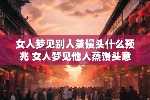 女人梦见别人蒸馒头什么预兆 女人梦见他人蒸馒头意味着什么