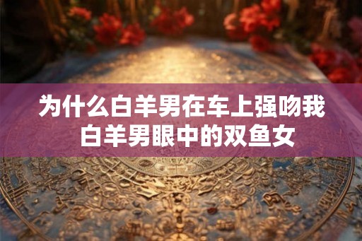 为什么白羊男在车上强吻我  白羊男眼中的双鱼女