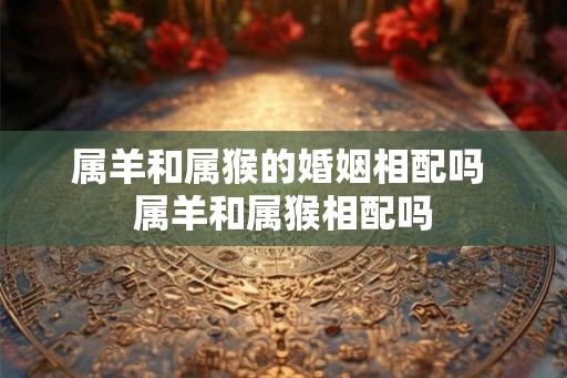 属羊和属猴的婚姻相配吗 属羊和属猴相配吗