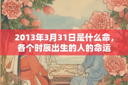 2013年3月31日是什么命，各个时辰出生的人的命运