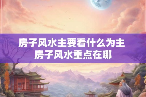 房子风水主要看什么为主 房子风水重点在哪