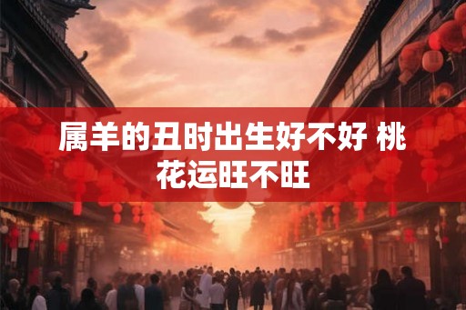 属羊的丑时出生好不好 桃花运旺不旺