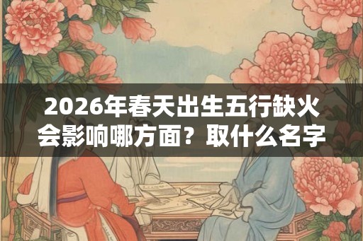 2026年春天出生五行缺火会影响哪方面？取什么名字好？