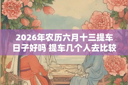 2026年农历六月十三提车日子好吗 提车几个人去比较合适