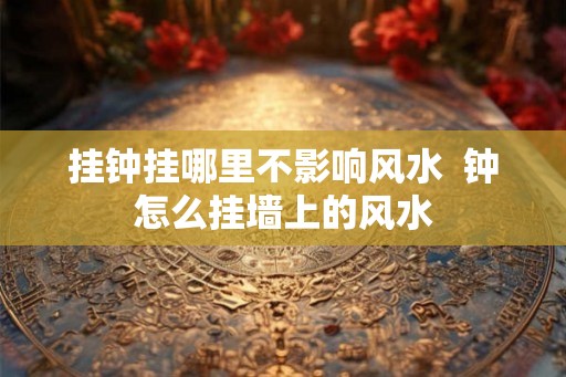 挂钟挂哪里不影响风水  钟怎么挂墙上的风水