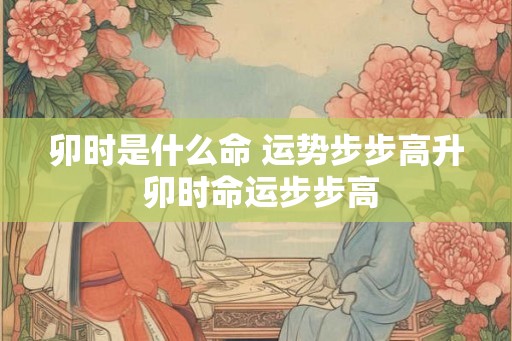 卯时是什么命 运势步步高升 卯时命运步步高 卯时是什么命 运势步步高升 卯时命运步步高