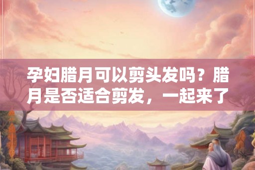 孕妇腊月可以剪头发吗？腊月是否适合剪发，一起来了解！