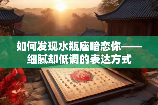 如何发现水瓶座暗恋你——细腻却低调的表达方式