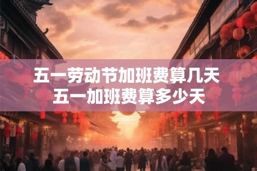五一劳动节加班费算几天 五一加班费算多少天