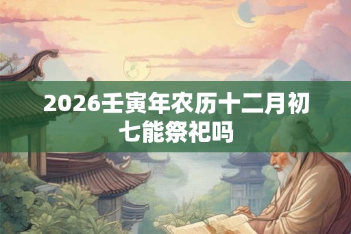 2026壬寅年农历十二月初七能祭祀吗