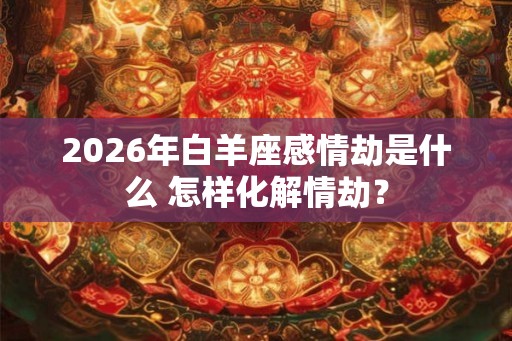 2026年白羊座感情劫是什么 怎样化解情劫？