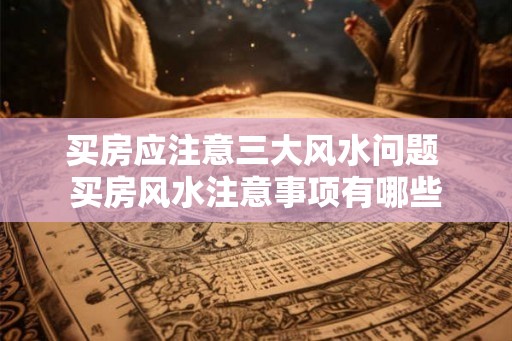 买房应注意三大风水问题 买房风水注意事项有哪些