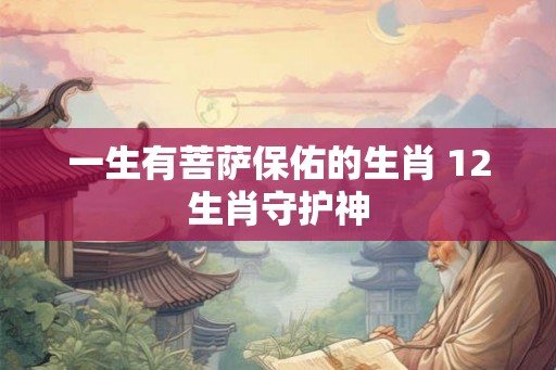 一生有菩萨保佑的生肖 12生肖守护神 一生有菩萨保佑的生肖 12生肖守护神