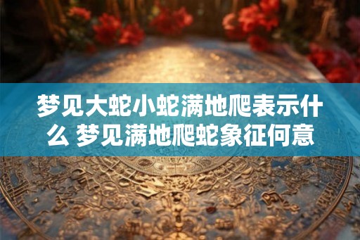梦见大蛇小蛇满地爬表示什么 梦见满地爬蛇象征何意