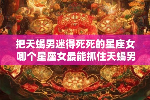 把天蝎男迷得死死的星座女 哪个星座女最能抓住天蝎男的心