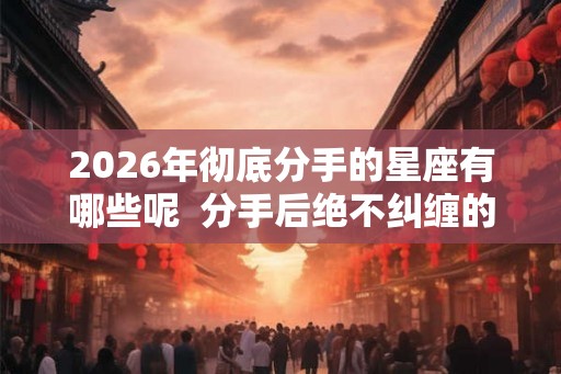 2026年彻底分手的星座有哪些呢  分手后绝不纠缠的星座